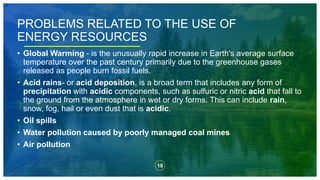 18
• Global Warming - is the unusually rapid increase in Earth's average surface
temperature over the past century primarily due to the greenhouse gases
released as people burn fossil fuels.
• Acid rains- or acid deposition, is a broad term that includes any form of
precipitation with acidic components, such as sulfuric or nitric acid that fall to
the ground from the atmosphere in wet or dry forms. This can include rain,
snow, fog, hail or even dust that is acidic.
• Oil spills
• Water pollution caused by poorly managed coal mines
• Air pollution
PROBLEMS RELATED TO THE USE OF
ENERGY RESOURCES
 