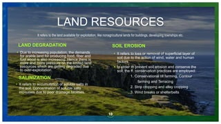 19
• Due to increasing population, the demands
for arable land for producing food, fiber and
fuel wood is also increasing. Hence there is
more and more pressure on the limited land
resources which are getting degraded due
to over-exploitation.
LAND RESOURCES
It refers to the land available for exploitation, like nonagricultural lands for buildings, developing townships etc.
LAND DEGRADATION SOIL EROSION
• It refers to loss or removal of superficial layer of
soil due to the action of wind, water and human
factors.
• In order to prevent soil erosion and conserve the
soil, the ff. conservation practices are employed:
1. Conservational till farming, Contour
farming and Terracing
2. Strip cropping and alley cropping
3. Wind breaks or shelterbelts
SALINIZATION
• It refers to accumulation of soluble salts in
the soil. Concentration of soluble salts
increases due to poor drainage facilities.
 