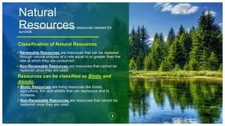 Natural
Resources
These are substances and energy resources needed for
survival.
Renewable Resources are resources that can be replaced
through natural process at a rate equal to or greater than the
rate at which they are consumed.
Non-Renewable Resources are resources that cannot be
replenish once they are used.
Classification of Natural Resources
3
Resources can be classified as Biotic and
Abiotic.
Biotic Resources are living resources like forest,
agriculture, fish and wildlife that can reproduce and to
increase.
Non-Renewable Resources are resources that cannot be
replenish once they are used.
 