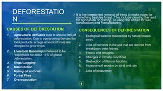 6
 It is the permanent removal of trees to make room for
something besides forest. This include clearing the land
for agriculture or grazing, or using the timber for fuel,
construction and manufacturing.
DEFORESTATIO
N
CAUSES OF DEFORESTATION
1. Agricultural Activities lead to around 80% of
deforestation. Due to overgrowing demand for
food products, a huge amount of trees are
chopped to grow crops.
2. Livestock Ranching is believed to be
responsible for about 14% of global
deforestation.
3. Illegal Logging
4. Urbanization
5. Mining oil and coal
6. Forest Fires
7. Overpopulation
CONSEQUENCES OF DEFORESTATION
1. Ecological balance maintained by nature breaks
away.
2. Loss of nutrients in the soil that are derived from
breakdown trees leaves.
3. Floods and droughts
4. Changes in climate conditions
5. Destruction of Natural habitats.
6. Increase soil erosion by wind and rain
7. Loss of biodiversity
 