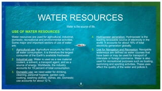 WATER RESOURCES
USE OF WATER RESOURCES
Water resources are used for agricultural, industrial,
domestic, recreational and environmental activities.
Some major and important sectors of use of water
are:
1. Agricultural use: Agriculture accounts for 69% of
all water consumption. It is therefore the largest
consumer of the Earth’s available freshwater.
2. Industrial use: Water is used as a raw material
coolant, a solvent, a transport agent, and as a
source of energy. Worldwide, the industry
accounts for 19 percent of total consumption.
3. Domestic use: we need water for drinking,
cleaning, personal hygiene, garden care,
cooking, washing clothes, dishes, etc, Domestic
use accounts for about 12 %.
8
Water is the source of life.
4. Hydropower generation: Hydropower is the
leading renewable source of electricity in the
world. It accounts for about 16% of total
electricity generation globally.
5. Use for Navigation and Recreation: Navigable
waterways are defined as water courses that
have been or may be used for transport of
interstate or foreign commerce. Water is also
used for recreational purposes such as boating,
swimming and sporting activities. These uses
affect the quality of the water and pollute it.
 