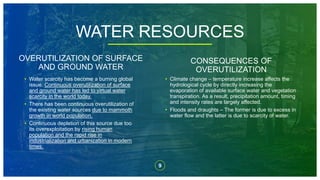 9
OVERUTILIZATION OF SURFACE
AND GROUND WATER
CONSEQUENCES OF
OVERUTILIZATION
• Water scarcity has become a burning global
issue. Continuous overutilization of surface
and ground water has led to virtual water
scarcity in the world today.
• There has been continuous overutilization of
the existing water sources due to mammoth
growth in world population.
• Continuous depletion of this source due too
its overexploitation by rising human
population and the rapid rise in
industrialization and urbanization in modern
times.
• Climate change – temperature increase affects the
hydrological cycle by directly increasing the
evaporation of available surface water and vegetation
transpiration. As a result, precipitation amount, timing
and intensity rates are largely affected.
• Floods and draughts – The former is due to excess in
water flow and the latter is due to scarcity of water.
WATER RESOURCES
 
