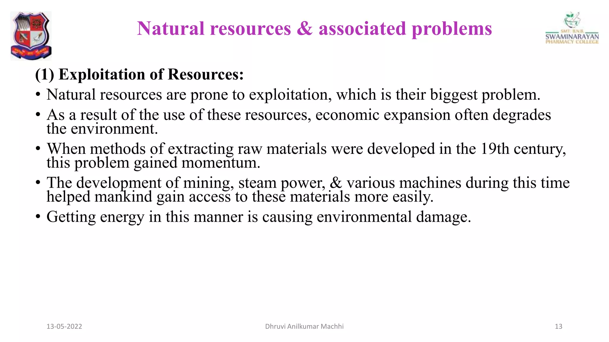 (1) Exploitation of Resources:
• Natural resources are prone to exploitation, which is their biggest problem.
• As a result of the use of these resources, economic expansion often degrades
the environment.
• When methods of extracting raw materials were developed in the 19th century,
this problem gained momentum.
• The development of mining, steam power, & various machines during this time
helped mankind gain access to these materials more easily.
• Getting energy in this manner is causing environmental damage.
13-05-2022 13
Dhruvi Anilkumar Machhi
Natural resources & associated problems
 
