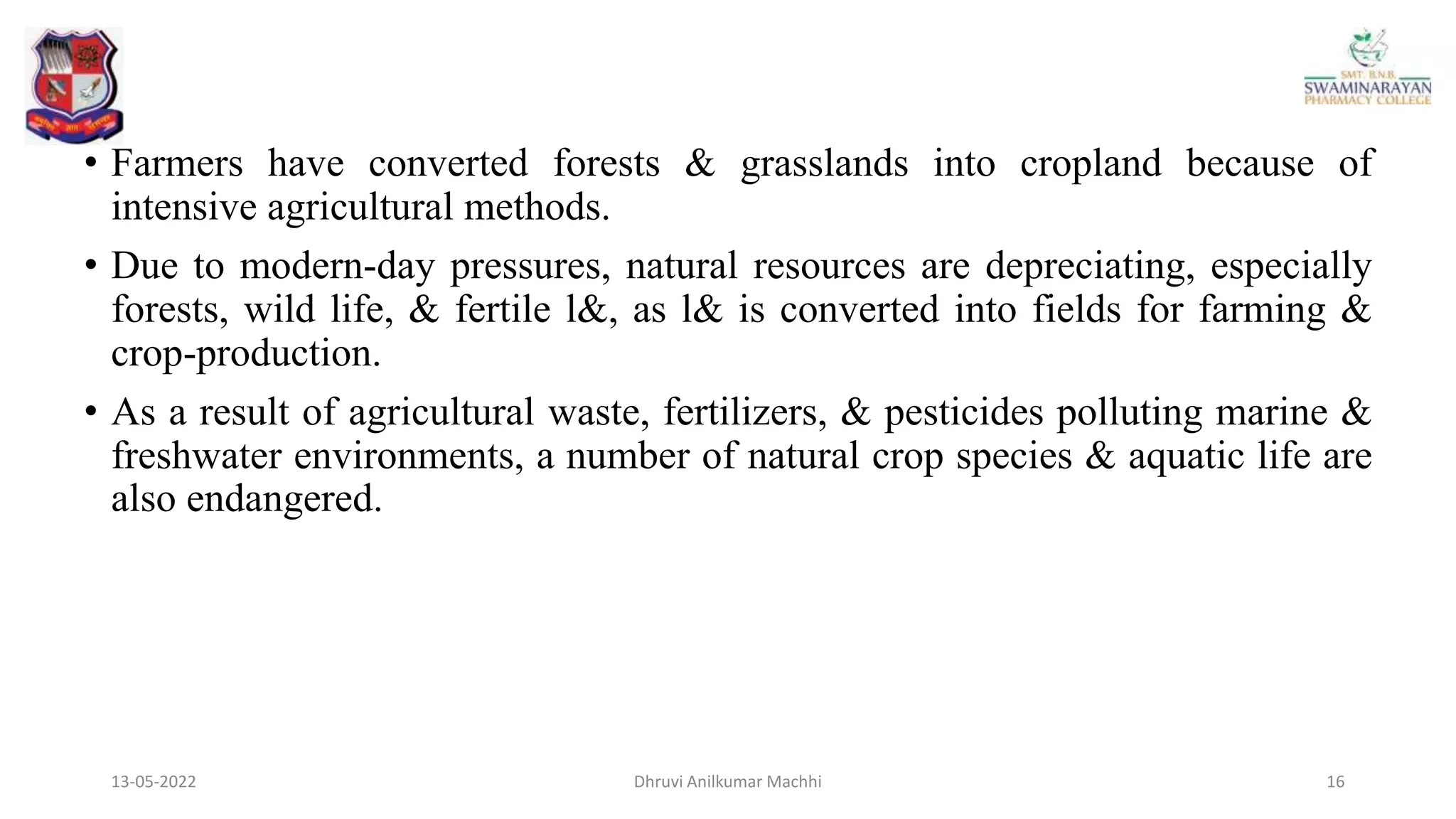 • Farmers have converted forests & grasslands into cropland because of
intensive agricultural methods.
• Due to modern-day pressures, natural resources are depreciating, especially
forests, wild life, & fertile l&, as l& is converted into fields for farming &
crop-production.
• As a result of agricultural waste, fertilizers, & pesticides polluting marine &
freshwater environments, a number of natural crop species & aquatic life are
also endangered.
13-05-2022 16
Dhruvi Anilkumar Machhi
 