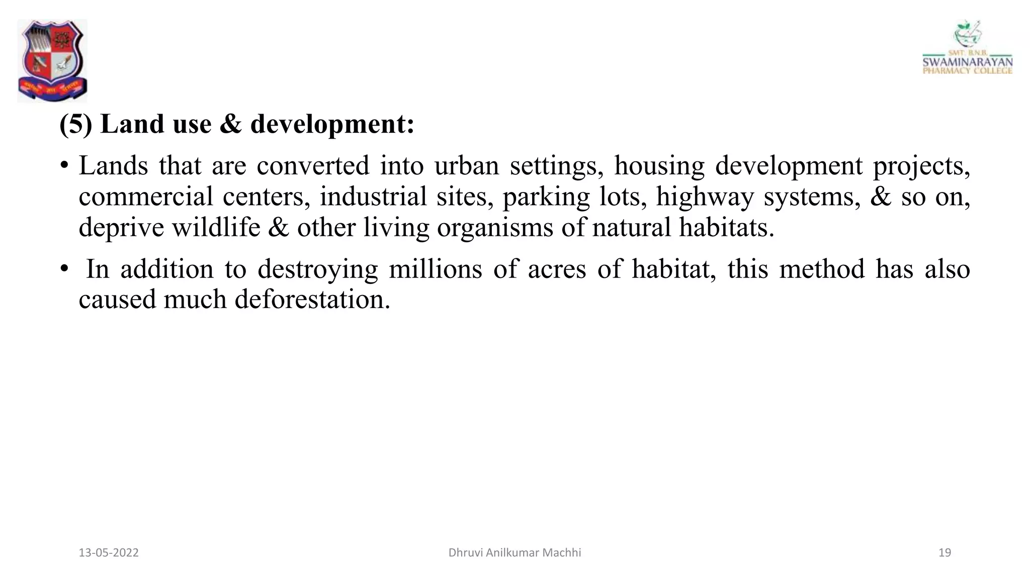 (5) Land use & development:
• Lands that are converted into urban settings, housing development projects,
commercial centers, industrial sites, parking lots, highway systems, & so on,
deprive wildlife & other living organisms of natural habitats.
• In addition to destroying millions of acres of habitat, this method has also
caused much deforestation.
13-05-2022 19
Dhruvi Anilkumar Machhi
 