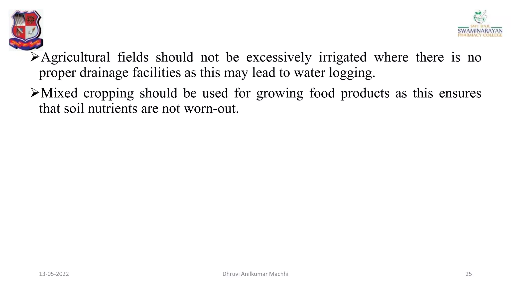 13-05-2022 25
Dhruvi Anilkumar Machhi
Agricultural fields should not be excessively irrigated where there is no
proper drainage facilities as this may lead to water logging.
Mixed cropping should be used for growing food products as this ensures
that soil nutrients are not worn-out.
 