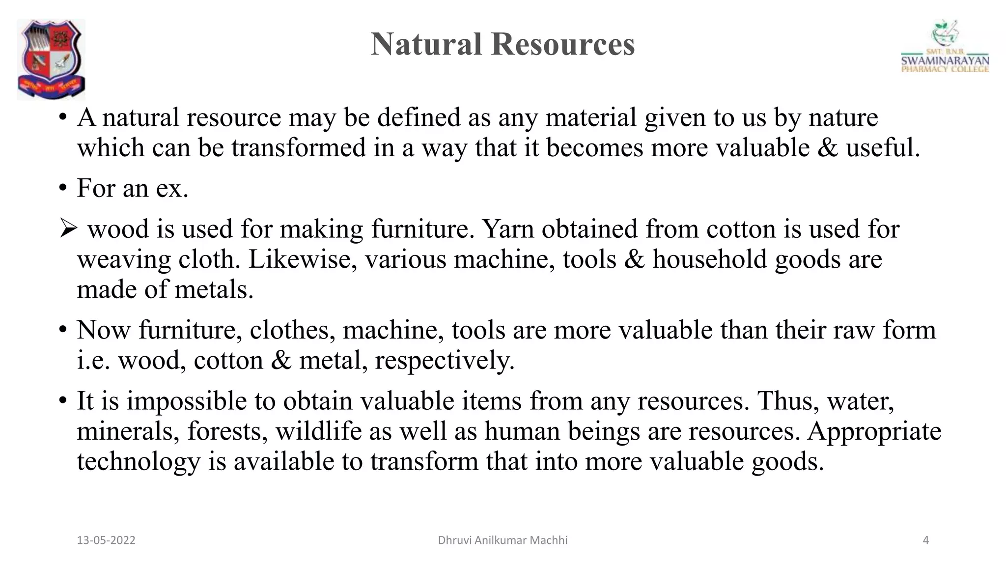 Natural Resources
13-05-2022 4
Dhruvi Anilkumar Machhi
• A natural resource may be defined as any material given to us by nature
which can be transformed in a way that it becomes more valuable & useful.
• For an ex.
 wood is used for making furniture. Yarn obtained from cotton is used for
weaving cloth. Likewise, various machine, tools & household goods are
made of metals.
• Now furniture, clothes, machine, tools are more valuable than their raw form
i.e. wood, cotton & metal, respectively.
• It is impossible to obtain valuable items from any resources. Thus, water,
minerals, forests, wildlife as well as human beings are resources. Appropriate
technology is available to transform that into more valuable goods.
 