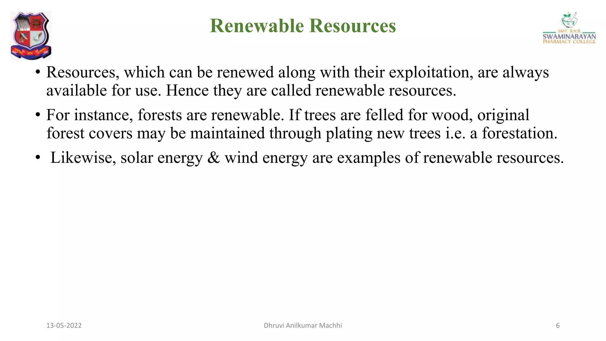 13-05-2022 6
Dhruvi Anilkumar Machhi
• Resources, which can be renewed along with their exploitation, are always
available for use. Hence they are called renewable resources.
• For instance, forests are renewable. If trees are felled for wood, original
forest covers may be maintained through plating new trees i.e. a forestation.
• Likewise, solar energy & wind energy are examples of renewable resources.
Renewable Resources
 