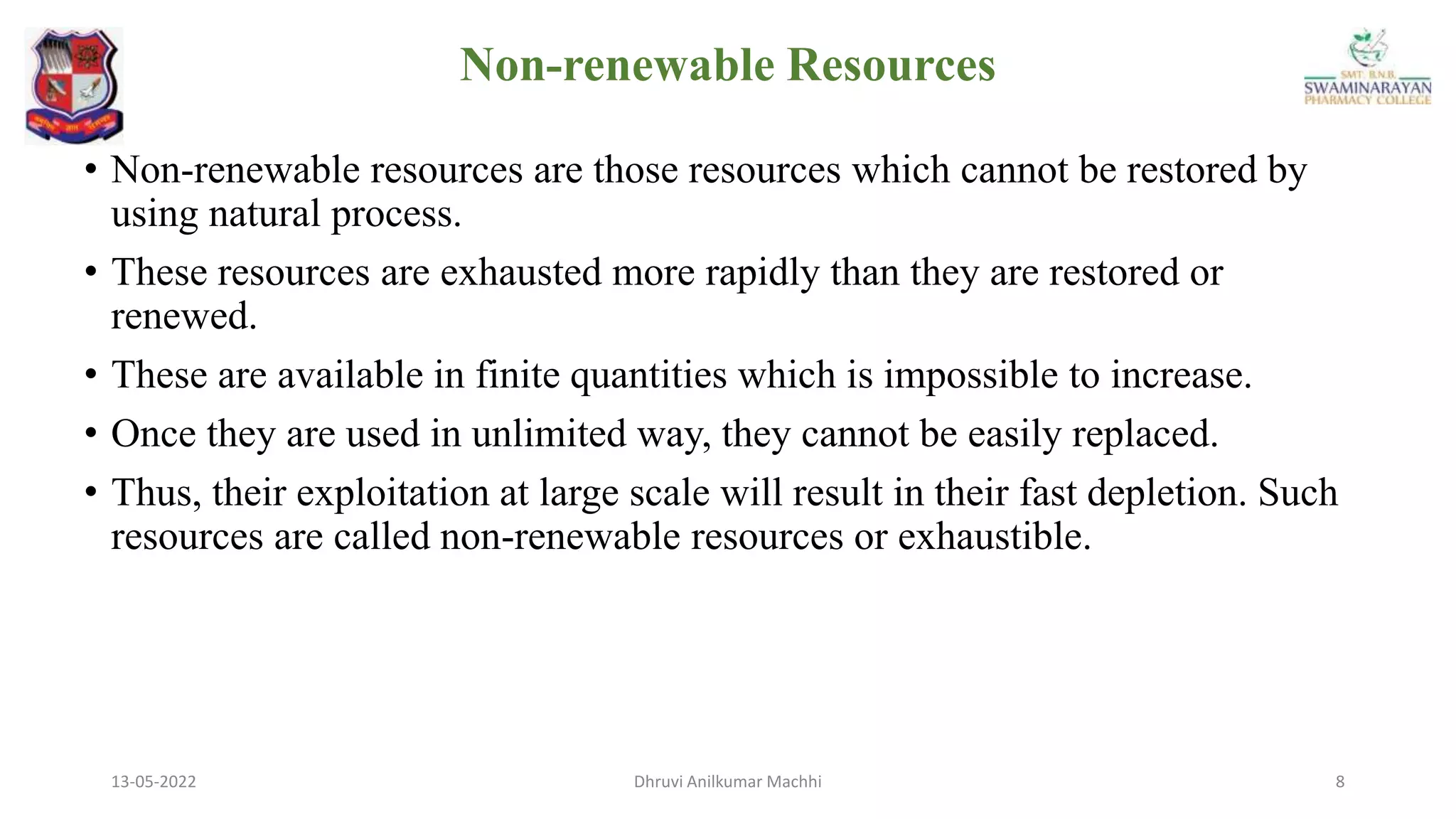 13-05-2022 8
Dhruvi Anilkumar Machhi
Non-renewable Resources
• Non-renewable resources are those resources which cannot be restored by
using natural process.
• These resources are exhausted more rapidly than they are restored or
renewed.
• These are available in finite quantities which is impossible to increase.
• Once they are used in unlimited way, they cannot be easily replaced.
• Thus, their exploitation at large scale will result in their fast depletion. Such
resources are called non-renewable resources or exhaustible.
 