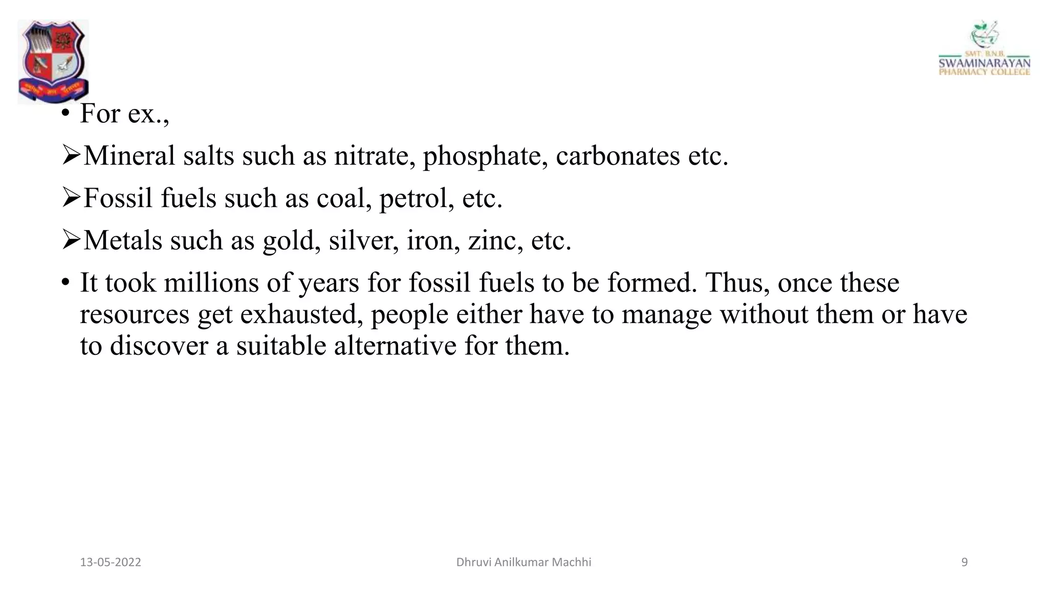 13-05-2022 9
Dhruvi Anilkumar Machhi
• For ex.,
Mineral salts such as nitrate, phosphate, carbonates etc.
Fossil fuels such as coal, petrol, etc.
Metals such as gold, silver, iron, zinc, etc.
• It took millions of years for fossil fuels to be formed. Thus, once these
resources get exhausted, people either have to manage without them or have
to discover a suitable alternative for them.
 