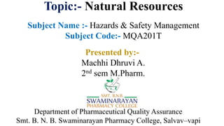 Topic:- Natural Resources
Subject Name :- Hazards & Safety Management
Subject Code:- MQA201T
Department of Pharmaceutical Quality Assurance
Smt. B. N. B. Swaminarayan Pharmacy College, Salvav–vapi
Presented by:-
Machhi Dhruvi A.
2nd sem M.Pharm.
 
