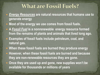  Energy Resources are natural resources that humans use to
generate energy
 Most of the energy we use comes from fossil fuels.
 A Fossil Fuel is a nonrenewable energy resource formed
from the remains of plants and animals that lived long ago.
 Examples of fossil fuels include petroleum, coal, and
natural gas.
 When these fossil fuels are burned they produce energy
 However, when these fossil fuels are burned and because
they are non-renewable resources they are gone.
 Once they are used up and gone, new supplies won’t be
available for thousands or millions of years
 