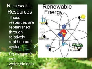  Click to edit the outline text
format
 Second Outline Level
 Third Outline Level
 Fourth Outline
Level
 Fifth
Outline
Level
 Sixth
Outline
Level
 Seventh
Outline
Level
 Eighth
Outline
Level
Ninth Outline LevelClick to edit
Master text styles
12/3/14
Renewable
Resources
• These
resources are
replenished
through
relatively
rapid natural
cycles.
• Eg.oxygen,fr
esh
water,biologic
 