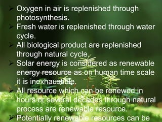 Click to edit Master subtitle style
12/3/14
 Oxygen in air is replenished through
photosynthesis.
 Fresh water is replenished through water
cycle.
 All biological product are replenished
through natural cycle.
 Solar energy is considered as renewable
energy resource as on human time scale
it is inexhaustible.
 All resource which can be renewed in
hours or several decades through natural
process are renewable resource.
 Potentially renewable resources can be
 