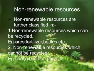 Click to edit Master subtitle style
12/3/14
Non-renewable resources
 Non-renewable resources are
further classified in:-
1.Non-renewable resources which can
be recycled.
Eg-ores,fertilizer,bottles etc.
2. Non-renewable resources which
cannot be recycled.
Eg-coal,oil,natural gas etc.
 