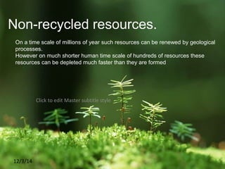 Click to edit Master subtitle style
12/3/14
Non-recycled resources.
On a time scale of millions of year such resources can be renewed by geological
processes.
However on much shorter human time scale of hundreds of resources these
resources can be depleted much faster than they are formed
 