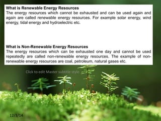 Click to edit Master subtitle style
12/3/14
What is Renewable Energy Resources
The energy resources which cannot be exhausted and can be used again and
again are called renewable energy resources. For example solar energy, wind
energy, tidal energy and hydroelectric etc.
What is Non-Renewable Energy Resources
The energy resources which can be exhausted one day and cannot be used
repeatedly are called non-renewable energy resources. The example of non-
renewable energy resources are coal, petroleum, natural gases etc.
 