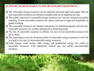 12/3/14
SUMMARY OF RENEWABLE VS NON-RENEWABLE RESOURCES
 The renewable energy resources can be depleted and used again and again. But the
non-renewable resources are limited in number and can be depleted one day.
 The carbon emission in renewable energy resources are very low and prevent global
warming. In non renewable resources the carbon emission is large and contributes in
global warming.
 The renewable resources are cheaper and present in unlimited quantity but the non-
renewable resources are costlier and present in limited quantity.
 The life of renewable resources is infinite. In case of non-renewable resources the
life is finite.
 The maintenance cost for the power plant of renewable energy resources is low but
it is high in the case of non-renewable energy resources.
 Solar energy, wind energy, tidal energy and geothermal energy are called as
renewable resources. Coal petroleum, natural gas, are called non-renewable
resources.
 