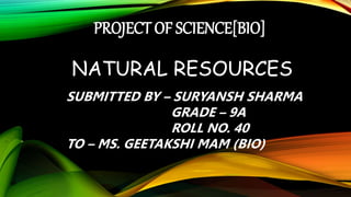 PROJECT OF SCIENCE[BIO]
NATURAL RESOURCES
SUBMITTED BY – SURYANSH SHARMA
GRADE – 9A
ROLL NO. 40
TO – MS. GEETAKSHI MAM (BIO)
 
