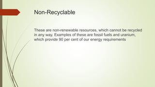 Non-Recyclable
These are non-renewable resources, which cannot be recycled
in any way. Examples of these are fossil fuels and uranium,
which provide 90 per cent of our energy requirements
 
