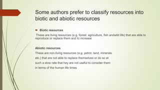Some authors prefer to classify resources into
biotic and abiotic resources
 Biotic resources
These are living resources (e.g. forest, agriculture, fish andwild life) that are able to
reproduce or replace them and to increase
Abiotic resources
These are non-living resources (e.g. petrol, land, minerals
etc.) that are not able to replace themselves or do so at
such a slow rate that hey are not useful to consider them
in terms of the human life times
 