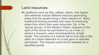 Land resources:
Landforms such as hills, valleys, plains, river basins
and wetlands include different resource generating
areas that the people living in them depend on. Many
traditional farming societies had ways of preserving
areas from which they used resources. Eg. In the
‘sacred groves’ of the Western Ghats, requests to the
spirit of the Grove for permission to cut a tree, or
extract a resource, were accompanied by simple
rituals. The outcome of a chance fall on one side or the
other of a stone balanced on a rock gave or withheld
permission. The request could not be repeated for a
specified period.
 