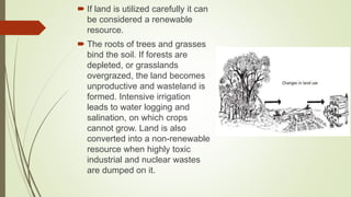  If land is utilized carefully it can
be considered a renewable
resource.
 The roots of trees and grasses
bind the soil. If forests are
depleted, or grasslands
overgrazed, the land becomes
unproductive and wasteland is
formed. Intensive irrigation
leads to water logging and
salination, on which crops
cannot grow. Land is also
converted into a non-renewable
resource when highly toxic
industrial and nuclear wastes
are dumped on it.
 