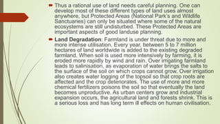  Thus a rational use of land needs careful planning. One can
develop most of these different types of land uses almost
anywhere, but Protected Areas (National Park’s and Wildlife
Sanctuaries) can only be situated where some of the natural
ecosystems are still undisturbed. These Protected Areas are
important aspects of good landuse planning.
 Land Degradation: Farmland is under threat due to more and
more intense utilisation. Every year, between 5 to 7 million
hectares of land worldwide is added to the existing degraded
farmland. When soil is used more intensively by farming, it is
eroded more rapidly by wind and rain. Over irrigating farmland
leads to salinisation, as evaporation of water brings the salts to
the surface of the soil on which crops cannot grow. Over irrigation
also creates water logging of the topsoil so that crop roots are
affected and the crop deteriorates. The use of more and more
chemical fertilizers poisons the soil so that eventually the land
becomes unproductive. As urban centers grow and industrial
expansion occurs, the agricultural land and forests shrink. This is
a serious loss and has long term ill effects on human civilisation.
 