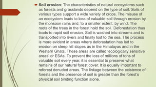  Soil erosion: The characteristics of natural ecosystems such
as forests and grasslands depend on the type of soil. Soils of
various types support a wide variety of crops. The misuse of
an ecosystem leads to loss of valuable soil through erosion by
the monsoon rains and, to a smaller extent, by wind. The
roots of the trees in the forest hold the soil. Deforestation thus
leads to rapid soil erosion. Soil is washed into streams and is
transported into rivers and finally lost to the sea. The process
is more evident in areas where deforestation has led to
erosion on steep hill slopes as in the Himalayas and in the
Western Ghats. These areas are called ‘ecologically sensitive
areas’ or ESAs. To prevent the loss of millions of tons of
valuable soil every year, it is essential to preserve what
remains of our natural forest cover. It is equally important to
reforest denuded areas. The linkage between the existence of
forests and the presence of soil is greater than the forest’s
physical soil binding function alone.
 