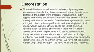 Deforestation
 Where civilizations have looked after forests by using forest
resources cautiously, they have prospered, where forests were
destroyed, the people were gradually impoverished. Today
logging and mining are serious causes of loss of forests in our
country and all over the world. Dams built for hydroelectric power
or irrigation have submerged forests and have displaced tribal
people whose lives are closely knit to the forest. This has
become a serious cause of concern in India. One of India’s
serious environmental problems is forest degradation due to
timber extraction and our dependence on fuelwood. A large
number of poor rural people are still highly dependent on wood to
cook their meals and heat their homes. We have not been able to
plant enough trees to support the need for timber and fuelwood.
 