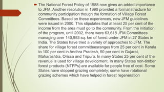  The National Forest Policy of 1988 now gives an added importance
to JFM. Another resolution in 1990 provided a formal structure for
community participation though the formation of Village Forest
Committees. Based on these experiences, new JFM guidelines
were issued in 2000. This stipulates that at least 25 per cent of the
income from the area must go to the community. From the initiation
of the program, until 2002, there were 63,618 JFM Committees
managing over 140,953 sq. km of forest under JFM in 27 States in
India. The States have tried a variety of approaches to JFM. The
share for village forest committeesranges from 25 per cent in Kerala
to 100 per cent in Andhra Pradesh, 50 per cent in Gujarat,
Maharashtra, Orissa and Tripura. In many States 25 per cent of the
revenue is used for village development. In many States non-timber
forest products (NTFPs) are available for people free of cost. Some
States have stopped grazing completely; some have rotational
grazing schemes which have helped in forest regeneration
 