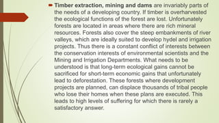  Timber extraction, mining and dams are invariably parts of
the needs of a developing country. If timber is overharvested
the ecological functions of the forest are lost. Unfortunately
forests are located in areas where there are rich mineral
resources. Forests also cover the steep embankments of river
valleys, which are ideally suited to develop hydel and irrigation
projects. Thus there is a constant conflict of interests between
the conservation interests of environmental scientists and the
Mining and Irrigation Departments. What needs to be
understood is that long-term ecological gains cannot be
sacrificed for short-term economic gains that unfortunately
lead to deforestation. These forests where development
projects are planned, can displace thousands of tribal people
who lose their homes when these plans are executed. This
leads to high levels of suffering for which there is rarely a
satisfactory answer.
 