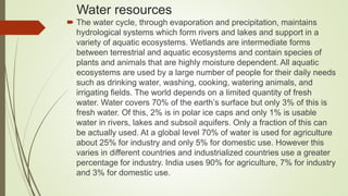Water resources
 The water cycle, through evaporation and precipitation, maintains
hydrological systems which form rivers and lakes and support in a
variety of aquatic ecosystems. Wetlands are intermediate forms
between terrestrial and aquatic ecosystems and contain species of
plants and animals that are highly moisture dependent. All aquatic
ecosystems are used by a large number of people for their daily needs
such as drinking water, washing, cooking, watering animals, and
irrigating fields. The world depends on a limited quantity of fresh
water. Water covers 70% of the earth’s surface but only 3% of this is
fresh water. Of this, 2% is in polar ice caps and only 1% is usable
water in rivers, lakes and subsoil aquifers. Only a fraction of this can
be actually used. At a global level 70% of water is used for agriculture
about 25% for industry and only 5% for domestic use. However this
varies in different countries and industrialized countries use a greater
percentage for industry. India uses 90% for agriculture, 7% for industry
and 3% for domestic use.
 