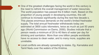  One of the greatest challenges facing the world in this century is
the need to rethink the overall management of water resources.
The world population has passed the 6 billion mark. Based on the
proportion of young people in developing countries, this will
continue to increase significantly during the next few decade s.
This places enormous demands on the world’s limited freshwater
supply. The total annual freshwater withdrawals today are
estimated at 3800 cubic kilometers, twice as much as just 50 years
ago (World Commission on Dams, 2000). Studies indicate that a
person needs a minimum of 20 to 40 liters of water per day for
drinking and sanitation. More than one billion people worldwide
have no access to clean water, and to many more, supplies are
unreliable.
 Local conflicts are already spreading to states. Eg. Karnataka and
Tamil Nadu over the waters of the Krishna.
 