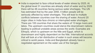  India is expected to face critical levels of water stress by 2025. At
the global level 31 countries are already short of water and by 2025
there will be 48 countries facing serious water shortages. The UN
has estimated that by the year 2050, 4 billion people will be
seriously affected by water shortages. This will lead to multiple
conflicts between countries over the sharing of water. Around 20
major cities in India face chronic or interrupted water shortages.
There are 100 countries that share the waters of 13 large rivers and
lakes. The upstream countries could starve the downstream nations
leading to political unstable areas across the world. Examples are
Ethopia, which is upstream on the Nile and Egypt, which is
downstream and highly dependent on the Nile. International accords
that will look at a fair distribution of water in such areas will become
critical to world peace. India and Bangladesh already have a
negotiated agreement on the water use of the Ganges
 
