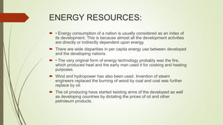 ENERGY RESOURCES:
 • Energy consumption of a nation is usually considered as an index of
its development. This is because almost all the development activities
are directly or indirectly dependent upon energy.
 There are wide disparities in per capita energy use between developed
and the developing nations.
 • The very original form of energy technology probably was the fire,
which produced heat and the early man used it for cooking and heating
purposes.
 Wind and hydropower has also been used. Invention of steam
engineers replaced the burning of wood by coal and coal was further
replace by oil.
 The oil producing have started twisting arms of the developed as well
as developing countries by dictating the prices of oil and other
petroleum products.
 