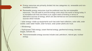  Energy resources are primarily divided into two categories viz. renewable and non-
renewable sources.
 Renewable energy resources must be preferred over the non-renewable
resources. This will seek to end the energy crisis which the world is facing today. It
is inevitable truth that now there is an urgent need of thinking in terms of
alternative sources of energy, which are also termed as non-conventional energy
sources which include:
– solar energy- made up equipments such has solar heat collectors, solar cells, solar
cooker, solar water heater, solar furnace, solar power plants are must.
– Windenergy
– Hydropower,Tidal energy, ocean thermal energy, geothermal energy, biomass,
biogas, biofuels etc.
 Thenonrenewable energy sources include coal, petroleum, natural gas, nuclear
energy.
 