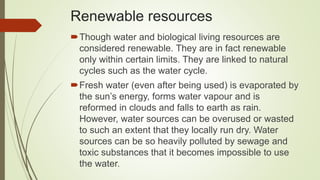 Renewable resources
Though water and biological living resources are
considered renewable. They are in fact renewable
only within certain limits. They are linked to natural
cycles such as the water cycle.
Fresh water (even after being used) is evaporated by
the sun’s energy, forms water vapour and is
reformed in clouds and falls to earth as rain.
However, water sources can be overused or wasted
to such an extent that they locally run dry. Water
sources can be so heavily polluted by sewage and
toxic substances that it becomes impossible to use
the water.
 