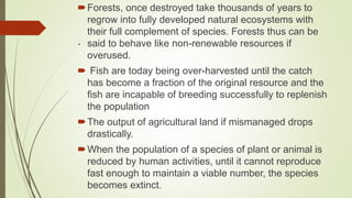 .
Forests, once destroyed take thousands of years to
regrow into fully developed natural ecosystems with
their full complement of species. Forests thus can be
said to behave like non-renewable resources if
overused.
 Fish are today being over-harvested until the catch
has become a fraction of the original resource and the
fish are incapable of breeding successfully to replenish
the population
The output of agricultural land if mismanaged drops
drastically.
When the population of a species of plant or animal is
reduced by human activities, until it cannot reproduce
fast enough to maintain a viable number, the species
becomes extinct.
 