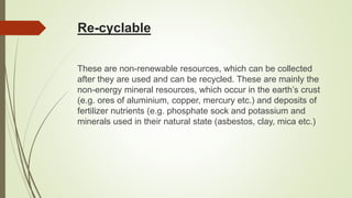Re-cyclable
These are non-renewable resources, which can be collected
after they are used and can be recycled. These are mainly the
non-energy mineral resources, which occur in the earth’s crust
(e.g. ores of aluminium, copper, mercury etc.) and deposits of
fertilizer nutrients (e.g. phosphate sock and potassium and
minerals used in their natural state (asbestos, clay, mica etc.)
 