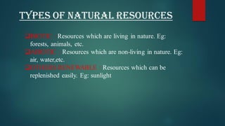 TYPES OF NATURAL RESOURCES
❑BIOTIC : Resources which are living in nature. Eg:
forests, animals, etc.
❑ABIOTIC : Resources which are non-living in nature. Eg:
air, water,etc.
❑OTHERS RENEWABLE : Resources which can be
replenished easily. Eg: sunlight
 