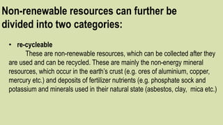 Non-renewable resources can further be
divided into two categories:
• re-cycleable
These are non-renewable resources, which can be collected after they
are used and can be recycled. These are mainly the non-energy mineral
resources, which occur in the earth’s crust (e.g. ores of aluminium, copper,
mercury etc.) and deposits of fertilizer nutrients (e.g. phosphate sock and
potassium and minerals used in their natural state (asbestos, clay, mica etc.)
 