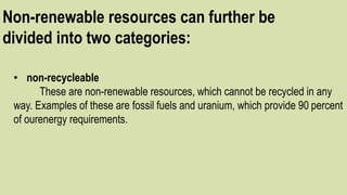 Non-renewable resources can further be
divided into two categories:
• non-recycleable
These are non-renewable resources, which cannot be recycled in any
way. Examples of these are fossil fuels and uranium, which provide 90 percent
of ourenergy requirements.
 