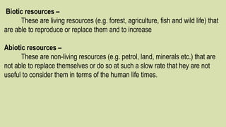Biotic resources –
These are living resources (e.g. forest, agriculture, fish and wild life) that
are able to reproduce or replace them and to increase
Abiotic resources –
These are non-living resources (e.g. petrol, land, minerals etc.) that are
not able to replace themselves or do so at such a slow rate that hey are not
useful to consider them in terms of the human life times.
 