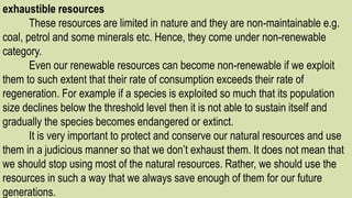 exhaustible resources
These resources are limited in nature and they are non-maintainable e.g.
coal, petrol and some minerals etc. Hence, they come under non-renewable
category.
Even our renewable resources can become non-renewable if we exploit
them to such extent that their rate of consumption exceeds their rate of
regeneration. For example if a species is exploited so much that its population
size declines below the threshold level then it is not able to sustain itself and
gradually the species becomes endangered or extinct.
It is very important to protect and conserve our natural resources and use
them in a judicious manner so that we don’t exhaust them. It does not mean that
we should stop using most of the natural resources. Rather, we should use the
resources in such a way that we always save enough of them for our future
generations.
 