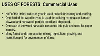 USES OF FORESTS: Commercial Uses
• Half of the timber cut each year is used as fuel for heating and cooking.
• One third of the wood harvest is used for building materials as lumber,
plywood and hardwood, particle board and chipboard.
• One sixth of the wood harvest is converted into pulp and used for paper
industry.
• Many forest lands are used for mining, agriculture, grazing, and
recreation and for development of dams.
 