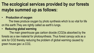 The ecological services provided by our forests
maybe summed up as follows:
• Production of oxygen
The trees produce oxygen by photo synthesis which Is so vital for life
on this earth.They are rightly called as earth’s lungs.
• Reducing global warming
The main greenhouse gas carbon dioxide (CO2)is absorbed by the
forests as a raw material for photosynthesis. Thus forest canopy acts as a
sink for CO2 thereby reducing the problem of global warming caused by
green house gas i.e.CO2.
 