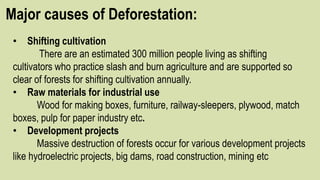 Major causes of Deforestation:
• Shifting cultivation
There are an estimated 300 million people living as shifting
cultivators who practice slash and burn agriculture and are supported so
clear of forests for shifting cultivation annually.
• Raw materials for industrial use
Wood for making boxes, furniture, railway-sleepers, plywood, match
boxes, pulp for paper industry etc.
• Development projects
Massive destruction of forests occur for various development projects
like hydroelectric projects, big dams, road construction, mining etc
 