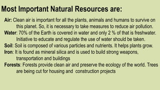 Most Important Natural Resources are:
Air: Clean air is important for all the plants, animals and humans to survive on
this planet. So, it is necessary to take measures to reduce air pollution.
Water: 70% of the Earth is covered in water and only 2 % of that is freshwater.
Initiative to educate and regulate the use of water should be taken.
Soil: Soil is composed of various particles and nutrients. It helps plants grow.
Iron: It is found as mineral silica and is used to build strong weapons,
transportation and buildings
Forests: Forests provide clean air and preserve the ecology of the world. Trees
are being cut for housing and construction projects
 