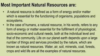 Most Important Natural Resources are:
• A natural resource is defined as a form of energy and/or matter
which is essential for the functioning of organisms, populations and
ecosystems.
• In the case of humans, a natural resource, in his words, refers to any
form of energy or matter essential for the fulfillment of physiological,
socio-economic and cultural needs, both at the individual level and
that of the community. Life on our planet earth depends upon a large
number of things and services provided by the nature, which are
known as natural resources. Water, air, soil, minerals, coal, forests,
crops and wild life are all the examples of natural resources.
 